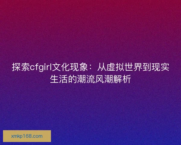 探索cfgirl文化现象：从虚拟世界到现实生活的潮流风潮解析