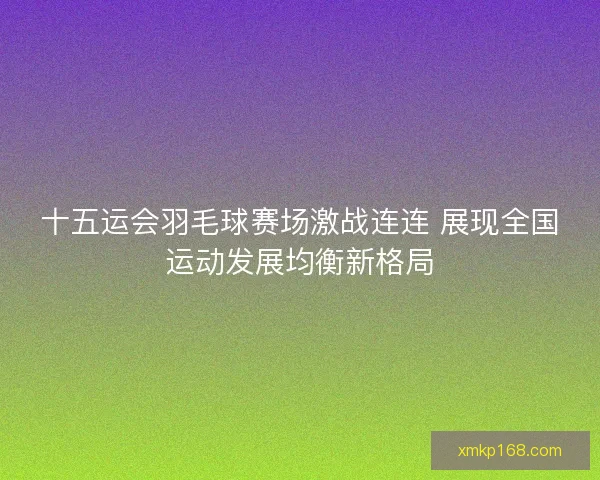 十五运会羽毛球赛场激战连连 展现全国运动发展均衡新格局