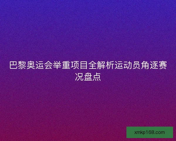 巴黎奥运会举重项目全解析运动员角逐赛况盘点